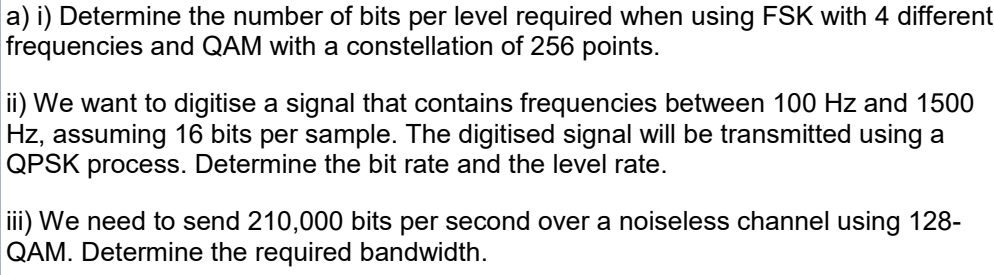 a) i) Determine the number of bits per level required when using FSK with 4 different
frequencies and QAM with a constellation of 256 points.
ii) We want to digitise a signal that contains frequencies between 100 Hz and 1500
Hz, assuming 16 bits per sample. The digitised signal will be transmitted using a
QPSK process. Determine the bit rate and the level rate.
iii) We need to send 210,000 bits per second over a noiseless channel using 128-
QAM. Determine the required bandwidth.
