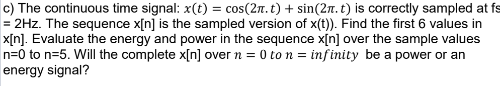c) The continuous time signal: x(t) = cos(2n. t) + sin(2n. t) is correctly sampled at fs
= 2Hz. The sequence x[n] is the sampled version of x(t)). Find the first 6 values in
x[n]. Evaluate the energy and power in the sequence x[n] over the sample values
n=0 to n=5. Will the complete x[n] over n = 0 to n = inf inity be a power or an
energy signal?
