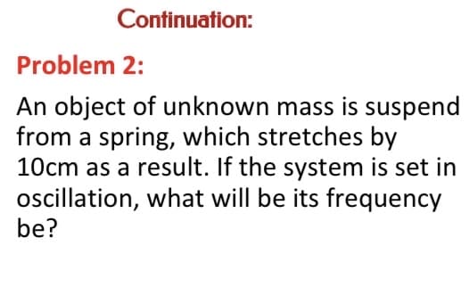 Continuation:
Problem 2:
An object of unknown mass is suspend
from a spring, which stretches by
10cm as a result. If the system is set in
ocillation, what will be its frequency
be?
