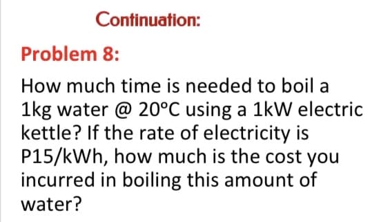 Continuation:
Problem 8:
How much time is needed to boil a
1kg water @ 20°C using a 1kW electric
kettle? If the rate of electricity is
P15/kWh, how much is the cost you
incurred in boiling this amount of
water?
