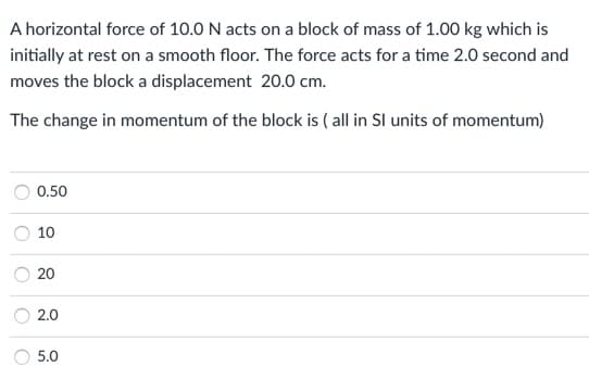 A horizontal force of 10.0 N acts on a block of mass of 1.00 kg which is
initially at rest on a smooth floor. The force acts for a time 2.0 second and
moves the block a displacement 20.0 cm.
The change in momentum of the block is ( all in SI units of momentum)
0.50
10
20
2.0
5.0
