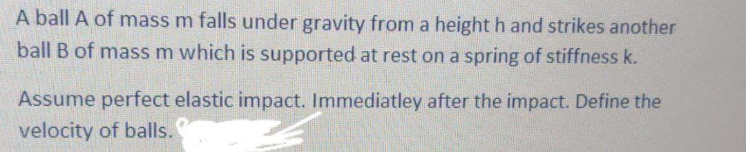 A ball A of mass m falls under gravity from a height h and strikes another
ball B of mass m which is supported at rest on a spring of stiffness k.
Assume perfect elastic impact. Immediatley after the impact. Define the
velocity of balls.
