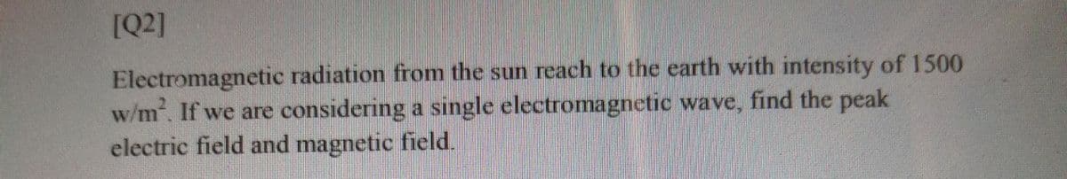 [Q2]
Electromagnetic radiation from the sun reach to the earth with intensity of 1500
w/m. If we are considering a single electromagnetic wave, find the peak
electric field and magnetic field.
