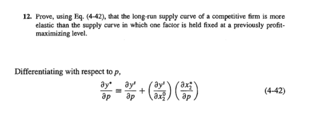 12. Prove, using Eq. (4-42), that the long-run supply curve of a competitive firm is more
elastic than the supply curve in which one factor is held fixed at a previously profit-
maximizing level.
Differentiating with respect to p,
əy _ y + () )
ay*
(4-42)
др
ap
