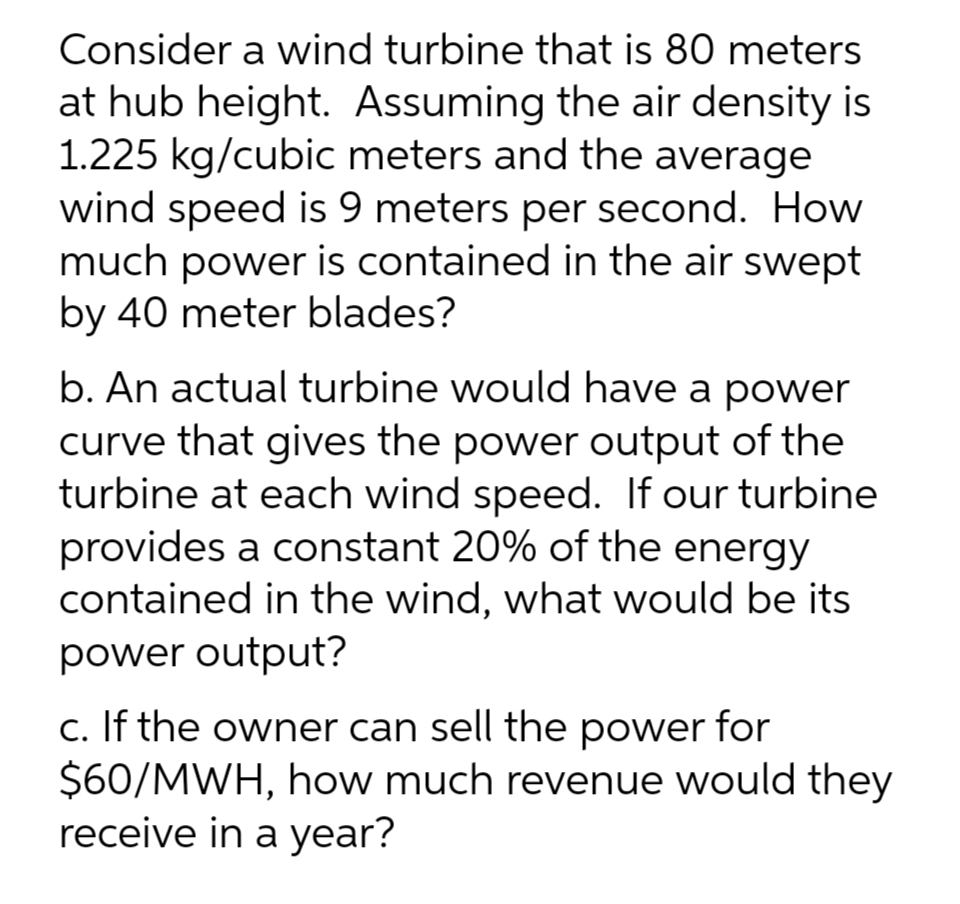 Consider a wind turbine that is 80 meters
at hub height. Assuming the air density is
1.225 kg/cubic meters and the average
wind speed is 9 meters per second. How
much power is contained in the air swept
by 40 meter blades?
b. An actual turbine would have a power
curve that gives the power output of the
turbine at each wind speed. If our turbine
provides a constant 20% of the energy
contained in the wind, what would be its
power output?
c. If the owner can sell the power
$60/MWH, how much revenue would they
receive in a year?
for
