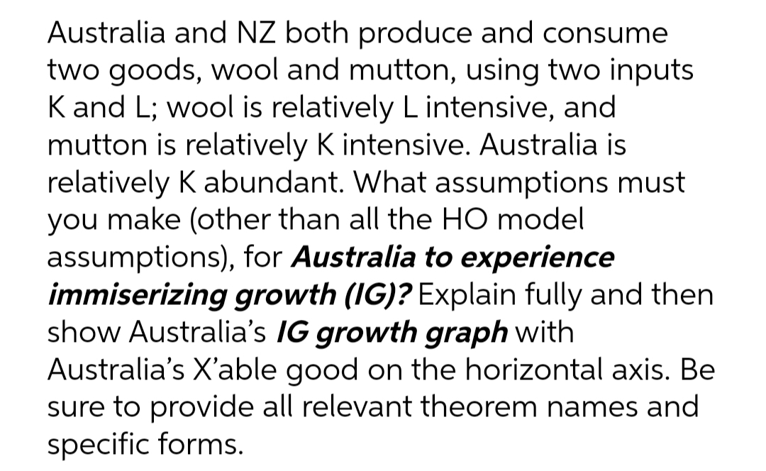 Australia and NZ both produce and consume
two goods, wool and mutton, using two inputs
K and L; wool is relatively L intensive, and
mutton is relatively K intensive. Australia is
relatively K abundant. What assumptions must
you make (other than all the HO model
assumptions), for Australia to experience
immiserizing growth (IG)? Explain fully and then
show Australia's IG growth graph with
Australia's X'able good on the horizontal axis. Be
sure to provide all relevant theorem names and
specific forms.
