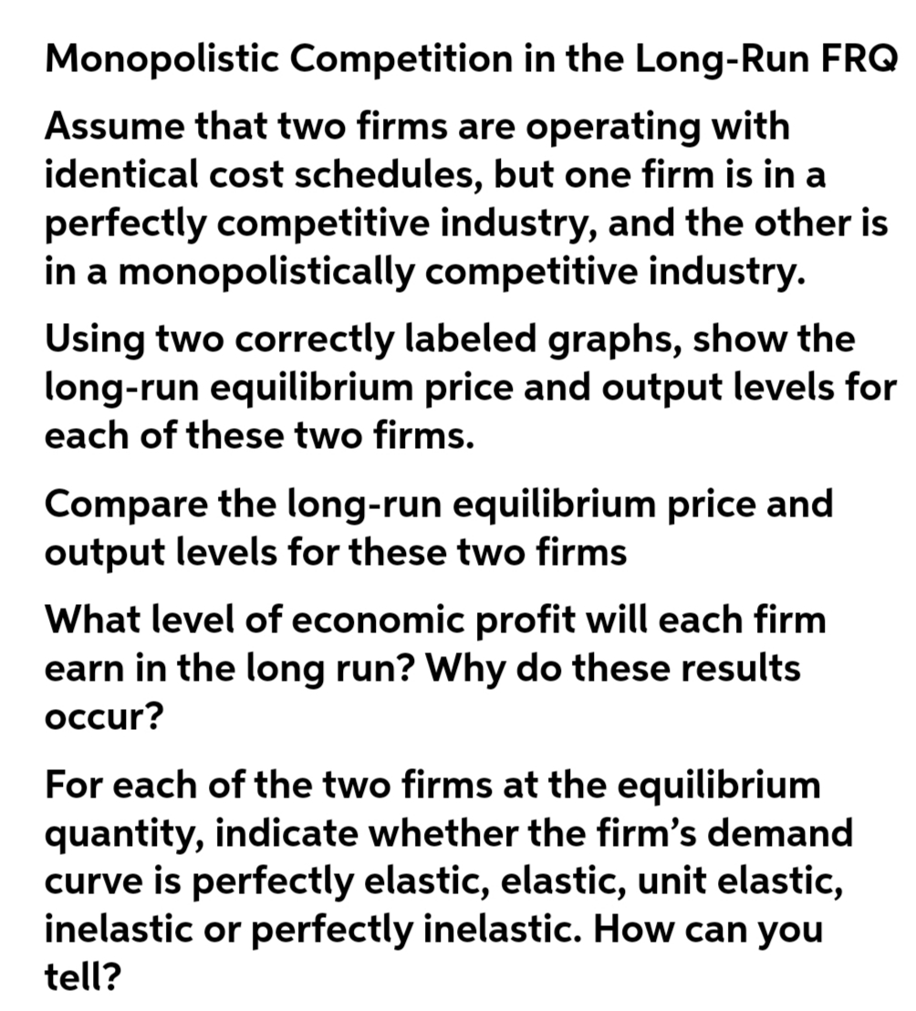 Monopolistic Competition in the Long-Run FRQ
Assume that two firms are operating with
identical cost schedules, but one firm is in a
perfectly competitive industry, and the other is
in a monopolistically competitive industry.
Using two correctly labeled graphs, show the
long-run equilibrium price and output levels for
each of these two firms.
Compare the long-run equilibrium price and
output levels for these two firms
What level of economic profit will each firm
earn in the long run? Why do these results
occur?
For each of the two firms at the equilibrium
quantity, indicate whether the firm's demand
curve is perfectly elastic, elastic, unit elastic,
inelastic or perfectly inelastic. How can you
tell?
