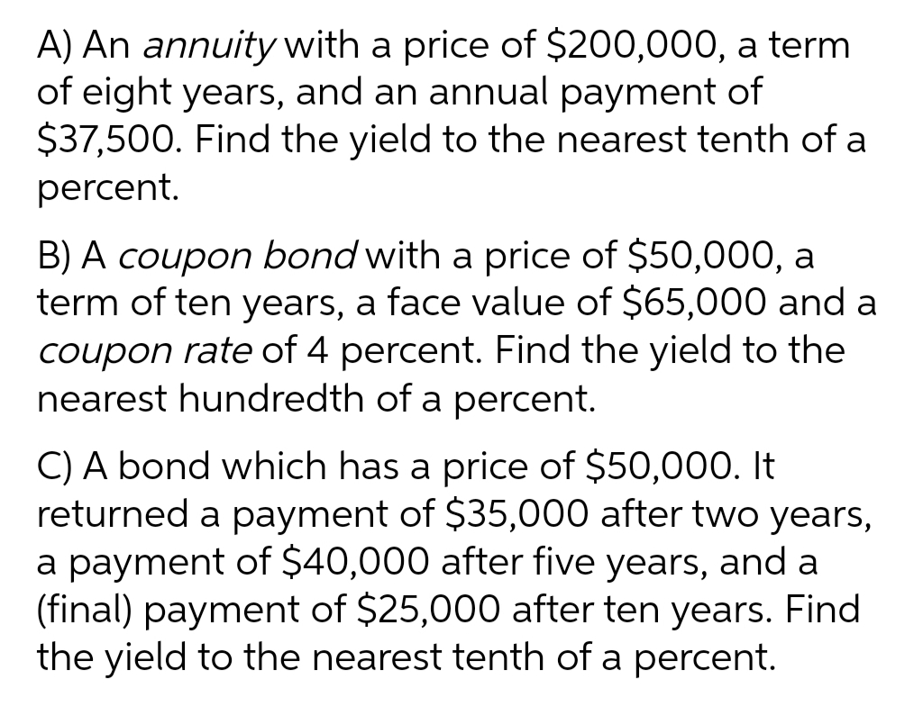 A) An annuity with a price of $200,000, a term
of eight years, and an annual payment of
$37,500. Find the yield to the nearest tenth of a
percent.
B) A coupon bond with a price of $50,000, a
term of ten years, a face value of $65,000 and a
coupon rate of 4 percent. Find the yield to the
nearest hundredth of a percent.
C) A bond which has a price of $50,000. It
returned a payment of $35,000 after two years,
a payment of $40,000 after five years, and a
(final) payment of $25,000 after ten years. Find
the yield to the nearest tenth of a percent.
