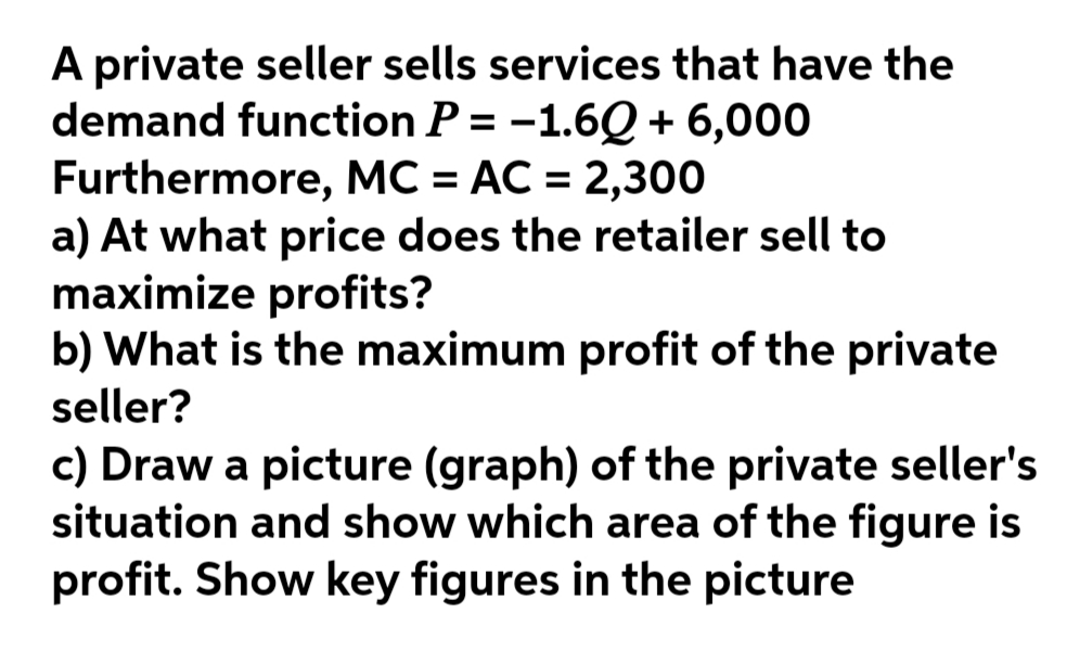 A private seller sells services that have the
demand function P = -1.6Q + 6,000
Furthermore, MC = AC = 2,300
a) At what price does the retailer sell to
maximize profits?
b) What is the maximum profit of the private
seller?
%3D
c) Draw a picture (graph) of the private seller's
situation and show which area of the figure is
profit. Show key figures in the picture
