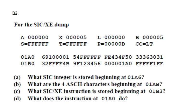 Q2.
For the SIC/XE dump
A=000000
X=000005
L=000000
B=000005
S=FFFFFF
T=FFFFFF
P=00000D
CC=LT
01A0
69100001 54FFFFFF FE434F50 33363031
01во
32FFFF4B 9F123456 000001A0 FFFFF1FF
(а)
What SIC integer is stored beginning at 01A6?
(b) What are the 4 ASCII characters beginning at 01AB?
What SIC/XE instruction is stored beginning at 01B3?
(c)
(d)
What does the instruction at 01A0 do?
