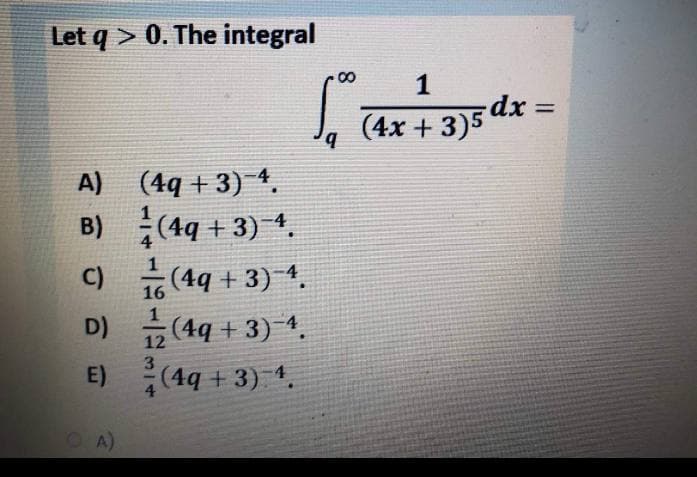 Let q > 0. The integral
1
dx%3D
(4x + 3)5
b.
A) (4q + 3) 4.
B) (4q + 3) 4,
C) (4q + 3)4.
D) (4q + 3) 4.
16
12
E)
(4q + 3) 1.
OA)
8.
