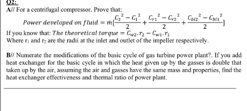 02:
A// For a centrifugal compressor. Prove that:
2
2
Power developed on fluid = mG, G² - C,, Can² – Cyu,
C22 – C,2, Cri –
+
Cbi2 - Cbu
Power developed on fluid = m[,
2
If you know that: The theoretical torque = Cw2. r2 - Cw1.r1
Where r and r2 are the radii at the inlet and outlet of the impeller respectively.
B// Numerate the modifications of the basic cycle of gas turbine power plant?. If you add
heat exchanger for the basic cycle in which the heat given up by the gasses is double that
taken up by the air, assuming the air and gasses have the same mass and properties, find the
heat exchanger effectiveness and thermal ratio of power plant.
2.
