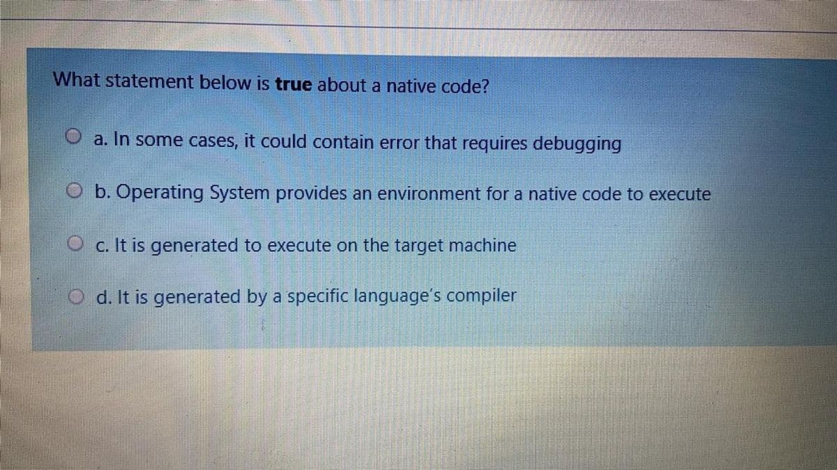 What statement below is true about a native code?
a. In some cases, it could contain error that requires debugging
O b. Operating System provides an environment for a native code to execute
O c. It is generated to execute on the target machine
O d. It is generated by a specific language's compiler
