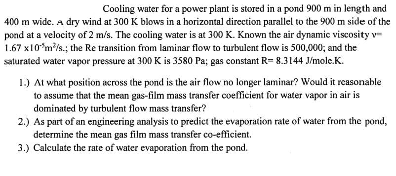 Cooling water for a power plant is stored in a pond 900 m in length and
400 m wide. A dry wind at 300 K blows in a horizontal direction parallel to the 900 m side of the
pond at a velocity of 2 m/s. The cooling water is at 300 K. Known the air dynamic viscosity v=
1.67 x10m?/s.; the Re transition from laminar flow to turbulent flow is 500,000; and the
saturated water vapor pressure at 300 K is 3580 Pa; gas constant R= 8.3144 J/mole.K.
1.) At what position across the pond is the air flow no longer laminar? Would it reasonable
to assume that the mean gas-film mass transfer coefficient for water vapor in air is
dominated by turbulent flow mass transfer?
2.) As part of an engineering analysis to predict the evaporation rate of water from the pond,
determine the mean gas film mass transfer co-efficient.
3.) Calculate the rate of water evaporation from the pond.

