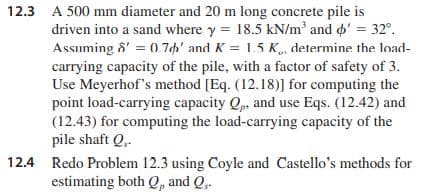 12.3 A 500 mm diameter and 20 m long concrete pile is
driven into a sand where y = 18.5 kN/m² and o' = 32°.
Assuming &' = 0.7h' and K = 1.5 K„, determine the load-
carrying capacity of the pile, with a factor of safety of 3.
Use Meyerhof's method [Eq. (12.18)] for computing the
point load-carrying capacity Q, and use Eqs. (12.42) and
(12.43) for computing the load-carrying capacity of the
pile shaft Q.
12.4 Redo Problem 12.3 using Coyle and Castello's methods for
estimating both Q, and Q,.
