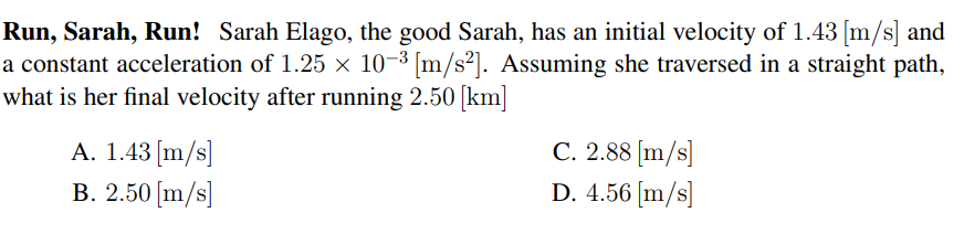 Run, Sarah, Run! Sarah Elago, the good Sarah, has an initial velocity of 1.43 [m/s] and
a constant acceleration of 1.25 × 10-3 [m/s²]. Assuming she traversed in a straight path,
what is her final velocity after running 2.50 [km]
A. 1.43 [m/s]
B. 2.50 [m/s]
C. 2.88 [m/s]
D. 4.56 [m/s]
