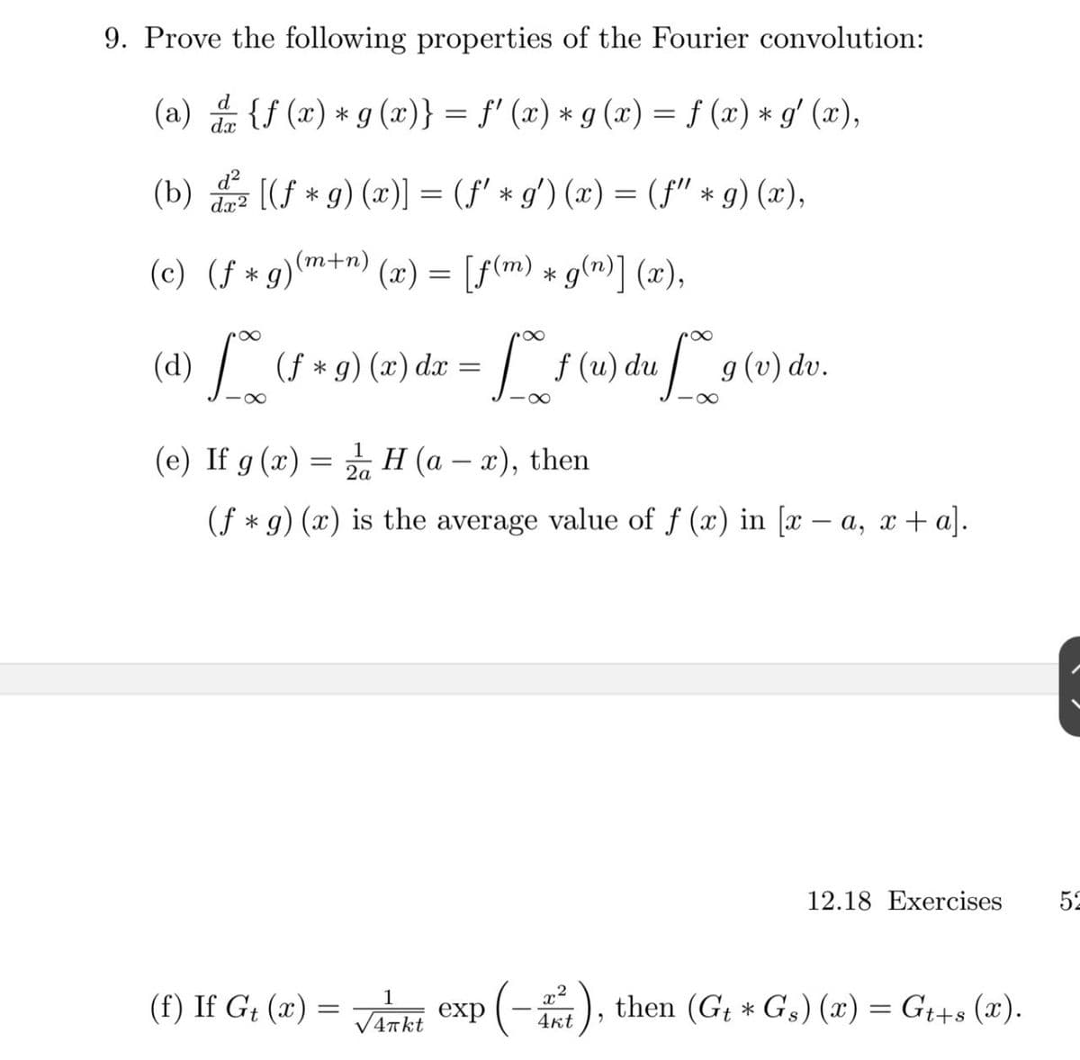 9. Prove the following properties of the Fourier convolution:
(a) {f (x) *g (x)} = f' (x) * g (x) = f (x) * g' (x),
d
%3|
(b) [(f * 9) (x)] = (f' * g') (x) = (f" * g) (x),
d?
dx2
(c) (f * g)m+n) (x) = [f(m) * g(n)] (x),
(d) (s *9) (2) da = s (u) du g (v) dv.
(4) /
(e) If g (x) = H (a – x), then
2a
(f * g) (x) is the average value of f (x) in [x - a, x + a].
12.18 Exercises
52
(-), then (G; * G,) (x) = G++s (x).
1
(f) If G; (x) =
V4Tkt
4kt
