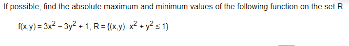 If possible, find the absolute maximum and minimum values of the following function on the set R.
f(x,y) = 3x² - 3y² + 1; R = {(x,y): x² + y² ≤1}