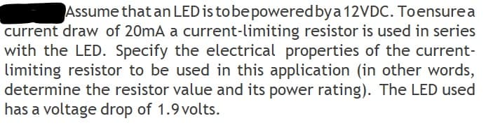 Assume that an LED is tobe poweredbya 12VDC. Toensure a
current draw of 20mA a current-limiting resistor is used in series
with the LED. Specify the electrical properties of the current-
limiting resistor to be used in this application (in other words,
determine the resistor value and its power rating). The LED used
has a voltage drop of 1.9 volts.
