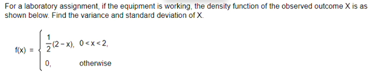 For a laboratory assignment, if the equipment is working, the density function of the observed outcome X is as
shown below. Find the variance and standard deviation of X.
f(x) =
(2-x), 0<x<2,
0₁
otherwise