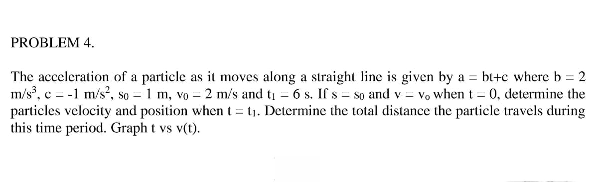PROBLEM 4.
The acceleration of a particle as it moves along a straight line is given by a = bt+c where b = 2
m/s', c = -1 m/s², so = 1 m, vo = 2 m/s and ti = 6 s. If s = so and v = Vo when t = 0, determine the
particles velocity and position when t = t1. Determine the total distance the particle travels during
this time period. Graph t vs v(t).

