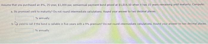 Assume that you purchased an 8%, 25-year, $1,000 par, semiannual payment bond priced at $1,016.50 when it has 15 years remaining until maturity. Compute:
a. Its promised yield to maturity? Do not round intermediate calculations. Round your answer to two decimal places.
% annually
b. yield to call if the bond is callable in five years with a 9% premium? Do not round intermediate calculations. Round your answer to two decimal places.
% annually