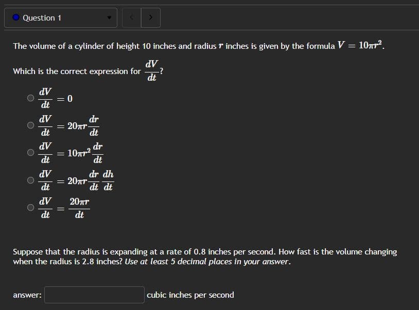 Question 1
The volume of a cylinder of height 10 inches and radius 7 inches is given by the formula V = 10².
dᏙ .
-?
Which is the correct expression for
dV
dt
dV
dt
dV
dt
dV
dt
dV
dt
= 0
answer:
dr
dt
20πr-
= 1077²
dr dh
dt dt
= 20πT-
20пт
dt
dr
dt
>
dt
Suppose that the radius is expanding at a rate of 0.8 inches per second. How fast is the volume changing
when the radius is 2.8 inches? Use at least 5 decimal places in your answer.
cubic inches per second