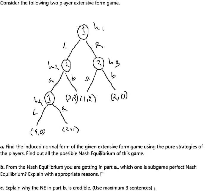 Consider the following two player extensive form game.
R
(2, 0)
ha
of
(4,0)
a. Find the induced normal form of the given extensive form game using the pure strategies of
the players. Find out all the possible Nash Equilibrium of this game.
b. From the Nash Equilibrium you are getting in part a., which one is subgame perfect Nash
Equilibrium? Explain with appropriate reasons. [
c. Explain why the NE in part b. is credible. (Use maximum 3 sentences) |
