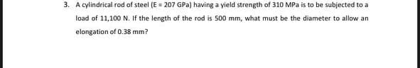 3. A cylindrical rod of steel (E = 207 GPa) having a yield strength of 310 MPa is
be subjected to a
load of 11,100 N. If the length of the rod is 500 mm, what must be the diameter to allow an
elongation of 0.38 mm?
