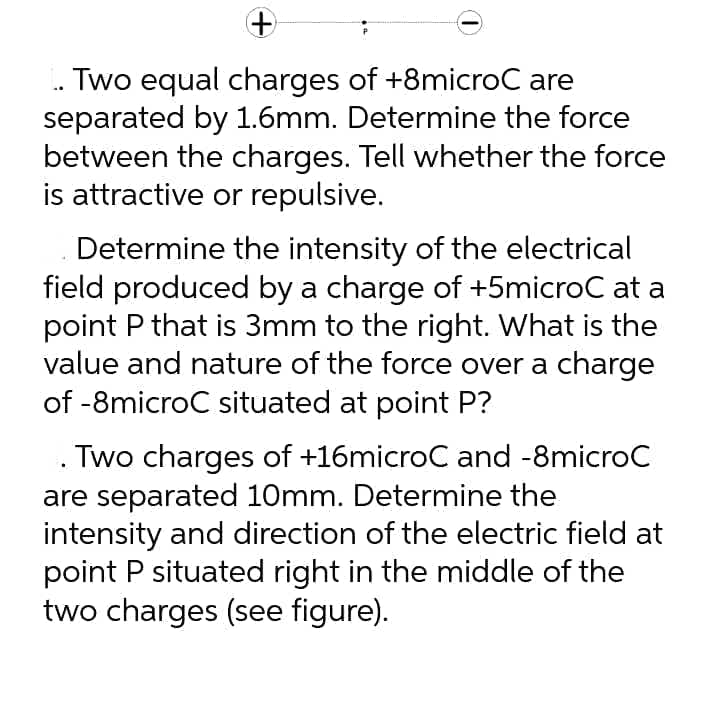 Two equal charges of +8microC are
separated by 1.6mm. Determine the force
between the charges. Tell whether the force
is attractive or repulsive.
Determine the intensity of the electrical
field produced by a charge of +5microC at a
point P that is 3mm to the right. What is the
value and nature of the force over a charge
of -8microC situated at point P?
Two charges of +16microC and -8microC
are separated 10mm. Determine the
intensity and direction of the electric field at
point P situated right in the middle of the
two charges (see figure).
