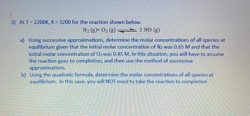 3) At T= 2200K, K = 3200 for the reaction shown below.
N2 (g)+ O2 (g) 2 NO (g)
a) Using successive approximations, determine the molar concentrations of all species at
equilibrium given that the initial molar concentration of N2 was 0.65 M and that the
initial molar concentration of 02 was 0.45 M. In this situation, you will have to assume
the reaction goes to completion, and then use the method of successive
approximations.
b) Using the quadratic formula, determine the molar concentrations of all species at
equilibrium. In this case, you will NOT need to take the reaction to completion
