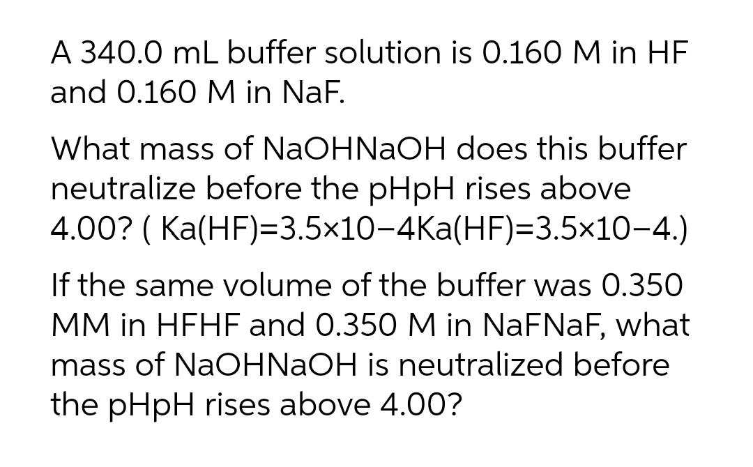 A 340.0 mL buffer solution is 0.160 M in HF
and 0.160 M in NaF.
What mass of NaOHNaOH does this buffer
neutralize before the pHpH rises above
4.00? ( Ka(HF)=3.5×10-4Ka(HF)=3.5×10-4.)
If the same volume of the buffer was 0.350
MM in HFHF and 0.350 M in NaFNaF, what
mass of NaOHNaOH is neutralized before
the pHpH rises above 4.00?
