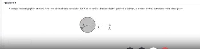 Question 2
A churged condacting sphere of radius R-0.18 m has an electric potential of 300 V en its arfice. Find the electric potential ae poiat (A) a ditance r 0.63 m from the center of the sphere.
