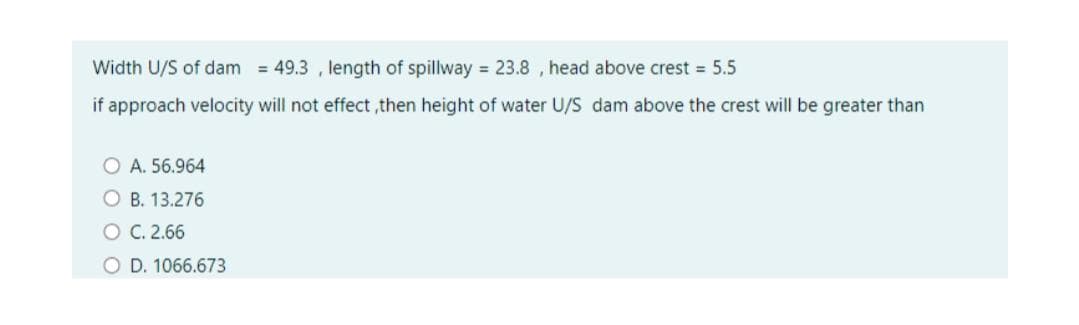 Width U/S of dam = 49.3 , length of spillway = 23.8 , head above crest 5.5
if approach velocity will not effect ,then height of water U/S dam above the crest will be greater than
O A. 56.964
O B. 13.276
O C.2.66
O D. 1066.673
