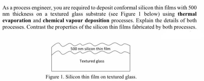 As a process engineer, you are required to deposit conformal silicon thin films with 500
nm thickness on a textured glass substrate (see Figure 1 below) using thermal
evaporation and chemical vapour deposition processes. Explain the details of both
processes. Contrast the properties of the silicon thin films fabricated by both processes.
500 nm silicon thin film
Textured glass
Figure 1. Silicon thin film on textured glass.
