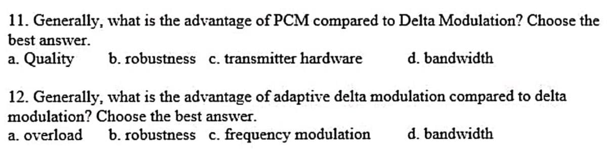 11. Generally, what is the advantage of PCM compared to Delta Modulation? Choose the
best answer.
a. Quality
b. robustness c. transmitter hardware
d. bandwidth
12. Generally, what is the advantage of adaptive delta modulation compared to delta
modulation? Choose the best answer.
a. overload
b. robustness c. frequency modulation
d. bandwidth
