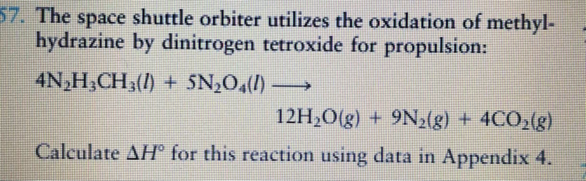 57. The space shuttle orbiter utilizes the oxidation of methyl-
hydrazine by dinitrogen tetroxide for propulsion:
4N,H,CH3() + SN,0,(1) →
12H,0(g) + 9N,(g) + 4CO,(g)
Calculate AH for this reaction using data in Appendix 4.
