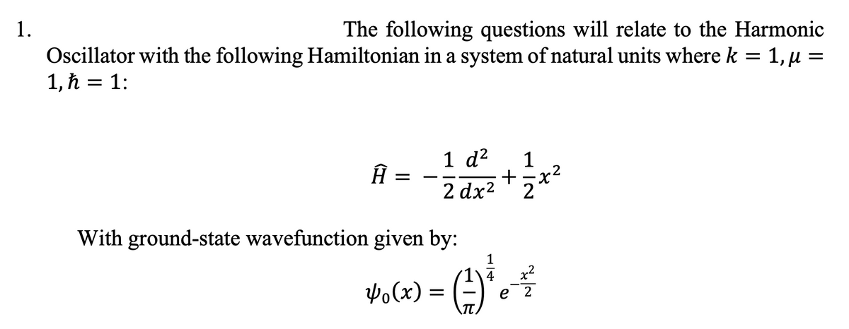 1.
The following questions will relate to the Harmonic
Oscillator with the following Hamiltonian in a system of natural units where k = 1, µ =
1,ħ = 1:
Ĥ :
=
1 d² 1
2 d x² + z ²
With ground-state wavefunction given by:
Yo (x)
- G) ₁
=
x²
2