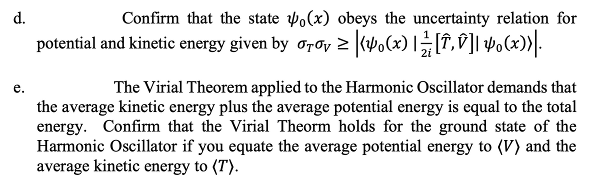d.
e.
Confirm that the state (x) obeys the uncertainty relation for
potential and kinetic energy given by σTσv ≥ |(4₁(x) |⁄2 [Î‚Ñ]| 4(x))|.
2i
The Virial Theorem applied to the Harmonic Oscillator demands that
the average kinetic energy plus the average potential energy is equal to the total
energy. Confirm that the Virial Theorm holds for the ground state of the
Harmonic Oscillator if you equate the average potential energy to (V) and the
average kinetic energy to (T).