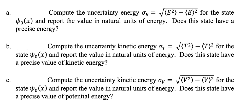 a.
b.
C.
Compute the uncertainty energy OE = √(E²) — (E)² for the state
(x) and report the value in natural units of energy. Does this state have a
precise energy?
Compute the uncertainty kinetic energy T = √(T²) - (T)² for the
state (x) and report the value in natural units of energy. Does this state have
a precise value of kinetic energy?
Compute the uncertainty kinetic energy σv = √√√(V²) – (V)² for the
state (x) and report the value in natural units of energy. Does this state have
a precise value of potential energy?