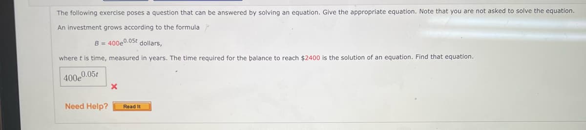 The following exercise poses a question that can be answered by solving an equation. Give the appropriate equation. Note that you are not asked to solve the equation.
An investment grows according to the formula
B = 400e0.05t dollars,
where t is time, measured in years. The time required for the balance to reach $2400 is the solution of an equation. Find that equation.
400e0.05t
Need Help?
X
Read It