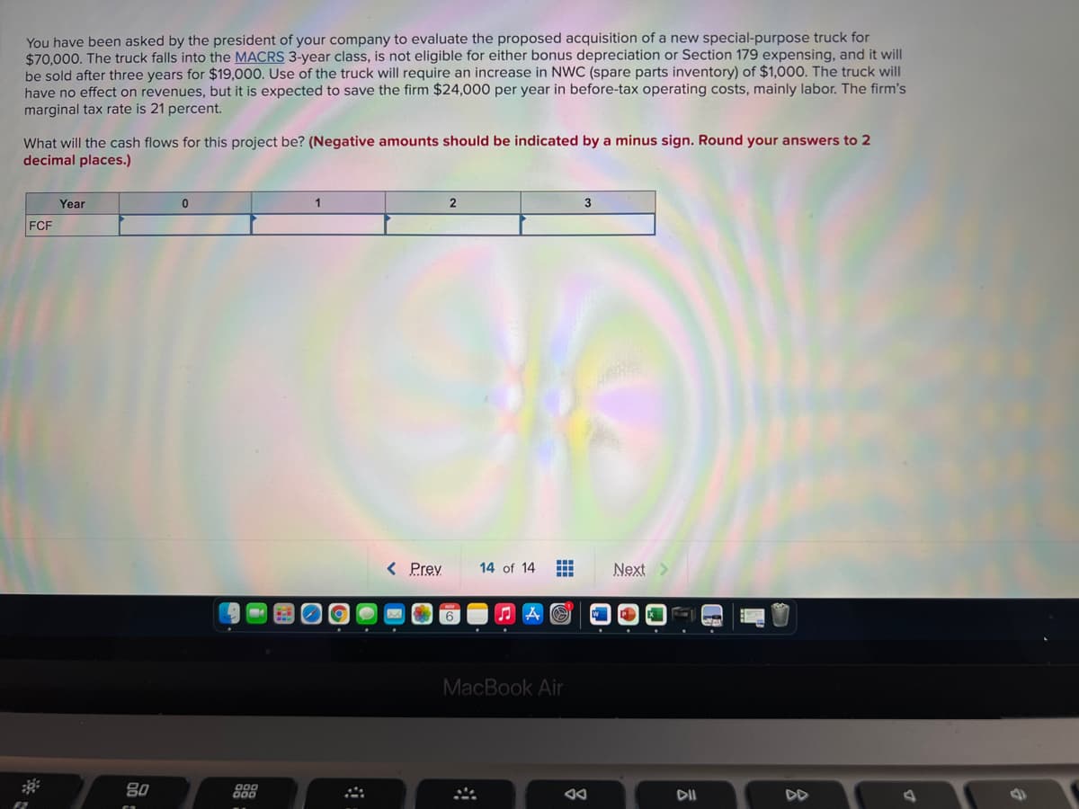 You have been asked by the president of your company to evaluate the proposed acquisition of a new special-purpose truck for
$70,000. The truck falls into the MACRS 3-year class, is not eligible for either bonus depreciation or Section 179 expensing, and it will
be sold after three years for $19,000. Use of the truck will require an increase in NWC (spare parts inventory) of $1,000. The truck will
have no effect on revenues, but it is expected to save the firm $24,000 per year in before-tax operating costs, mainly labor. The firm's
marginal tax rate is 21 percent.
What will the cash flows for this project be? (Negative amounts should be indicated by a minus sign. Round your answers to 2
decimal places.)
Year
2
3
FCF
< Prey
14 of 14
Next>
MacBook Air
80
DII
DD
