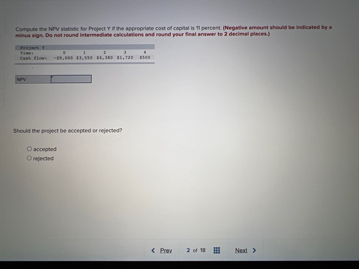 Compute the NPV statistic for Project Y if the appropriate cost of capital is 11 percent. (Negative amount should be indicated by a
minus sign. Do not round intermediate calculations and round your final answer to 2 decimal places.)
Project Y
Time:
1
4
Cash flow:
-$9,000 $3,550 $4,380 $1,720
$500
NPV
Should the project be accepted or rejected?
O accepted
O rejected
< Prev
2 of 18
Next >
