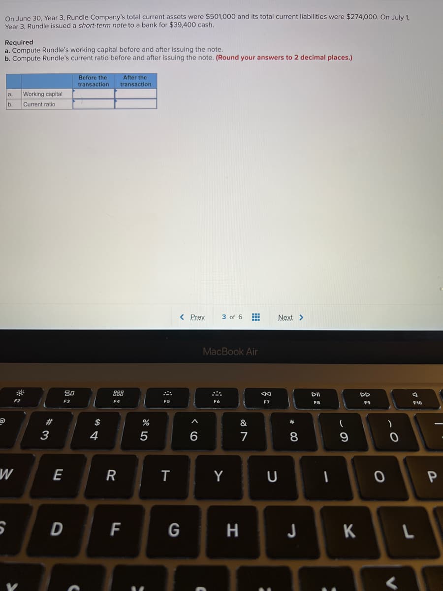 On June 30, Year 3, Rundle Company's total current assets were $501,000 and its total current liabilities were $274,000. On July 1,
Year 3, Rundle issued a short-term note to a bank for $39,400 cash.
Required
a. Compute Rundle's working capital before and after issuing the note.
b. Compute Rundle's current ratio before and after issuing the note. (Round your answers to 2 decimal places.)
Before the
After the
transaction
transaction
a.
Working capital
b.
Current ratio
< Prev
3 of 6
Next>
MacBook Air
80
DII
DD
F2
F3
F4
F5
F6
F7
F8
F9
F10
23
2$
&
*
3
4
6.
7
E
R
Y
D F
G
H J
K
この
* CO
