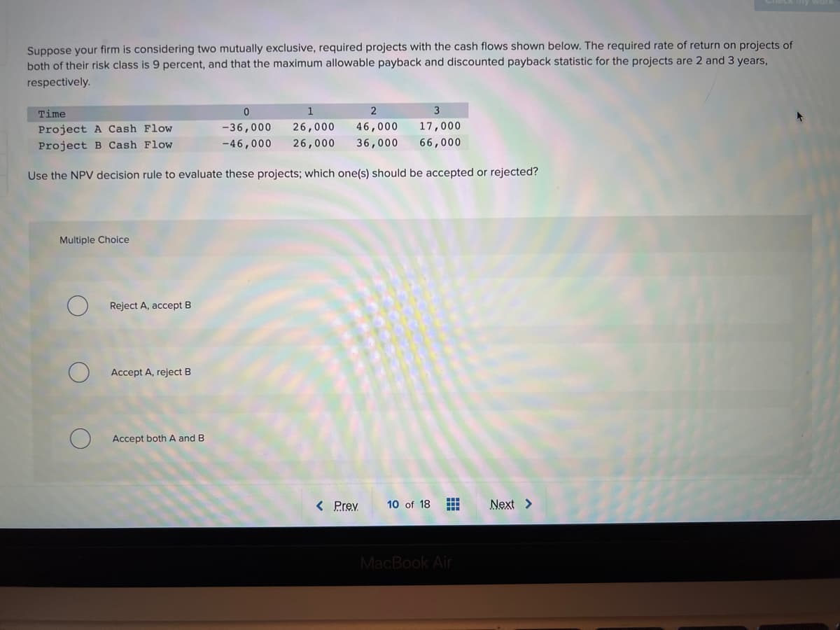 Suppose your firm is considering two mutually exclusive, required projects with the cash flows shown below. The required rate of return on projects of
both of their risk class is 9 percent, and that the maximum allowable payback and discounted payback statistic for the projects are 2 and 3 years,
respectively.
Time
1
Project A Cash Flow
-36,000
26,000
46,000
17,000
Project B Cash Flow
-46,000
26,000
36,000
66,000
Use the NPV decision rule to evaluate these projects; which one(s) should be accepted or rejected?
Multiple Choice
Reject A, accept B
Accept A, reject B
Accept both A and B
< Prev
10 of 18
Next >
MacBook Air
