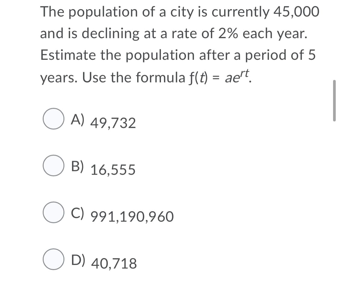The population of a city is currently 45,000
and is declining at a rate of 2% each year.
Estimate the population after a period of 5
years. Use the formula f(t) = ae"t.
|
O A) 49,732
O B) 16,555
O C) 991,190,960
D) 40,718
