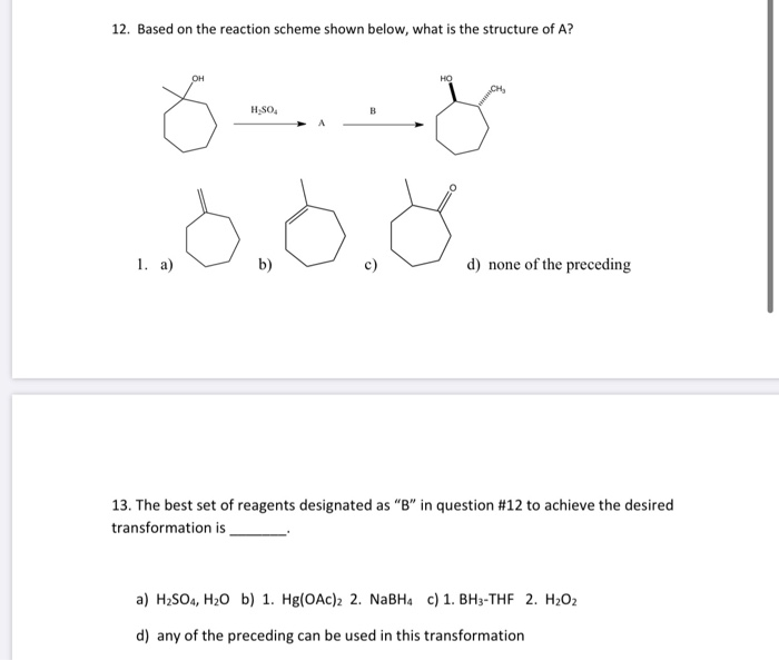 12. Based on the reaction scheme shown below, what is the structure of A?
HSO,
1. а)
b)
d) none of the preceding
13. The best set of reagents designated as "B" in question #12 to achieve the desired
transformation is
а) H.SOa, Ha0 b) 1. Hg(ОAc)2 2. NaBHa c) 1. ВНз-THF 2. H-0z
d) any of the preceding can be used in this transformation
