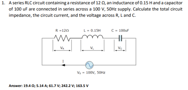 1. A series RLC circuit containing a resistance of 12 0, an inductance of 0.15 H and a capacitor
of 100 uF are connected in series across a 100 V, 50HZ supply. Calculate the total circuit
impedance, the circuit current, and the voltage across R, L and C.
R =120
L- 0.15H
C = 100uF
VR
V.
Vc
Vs = 100V, 50HZ
Answer: 19.4 0; 5.14 A; 61.7 V; 242.2 V; 163.5 V
