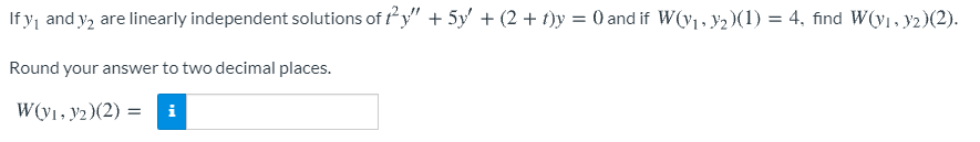 If yj and y, are linearly independent solutions of y" + 5y' + (2 + t)y = 0 and if W(v1, ¥2 )(1) = 4, find W(y1, y2)(2).
Round your answer to two decimal places.
W(y1, y2)(2) = i
