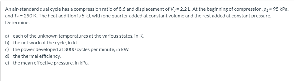 An air-standard dual cycle has a compression ratio of 8.6 and displacement of Va = 2.2 L. At the beginning of compression, p1 = 95 kPa,
and T1 = 290 K. The heat addition is 5 kJ, with one quarter added at constant volume and the rest added at constant pressure.
Determine:
a) each of the unknown temperatures at the various states, in K.
b) the net work of the cycle, in kJ.
c) the power developed at 3000 cycles per minute, in kW.
d) the thermal efficiency.
e) the mean effective pressure, in kPa.
